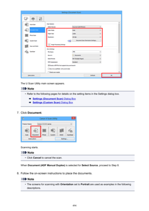 Page 494The IJ Scan Utility main screen appears.
Note
•
Refer to the following pages for details on the setting items in the Settings dialog box.
Settings (Document Scan) Dialog Box
Settings (Custom Scan) Dialog Box
7.
Click Document .
Scanning starts.
Note
•
Click Cancel  to cancel the scan.
When  Document (ADF Manual Duplex)  is selected for Select Source, proceed to Step 8.
8.
Follow the on-screen instructions to place the documents.
Note
•
The screens for scanning with  Orientation set to Portrait  are used...