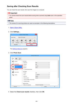 Page 496Saving after Checking Scan ResultsYou can check the scan results, then save the images to a computer.
Important
•
You cannot check the scan results before saving when scanned using  Auto scan or the operation
panel.
Note
•
The screens for scanning photos are used as examples in the following descriptions.
1.
Start IJ Scan Utility.
2.
Click  Settings... .
The Settings dialog box  appears.
3.
Click Photo Scan .
4.
Select the Check scan results  checkbox, then click  OK.
496 