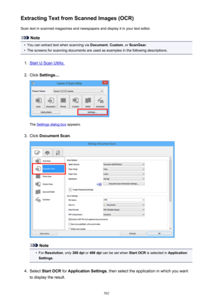 Page 502Extracting Text from Scanned Images (OCR)Scan text in scanned magazines and newspapers and display it in your text editor.
Note
•
You can extract text when scanning via  Document, Custom , or ScanGear .
•
The screens for scanning documents are used as examples in the following descriptions.
1.
Start IJ Scan Utility.
2.
Click Settings... .
The Settings dialog box  appears.
3.
Click Document Scan .
Note
•
For Resolution , only 300 dpi  or 400 dpi  can be set when  Start OCR is selected in  Application...