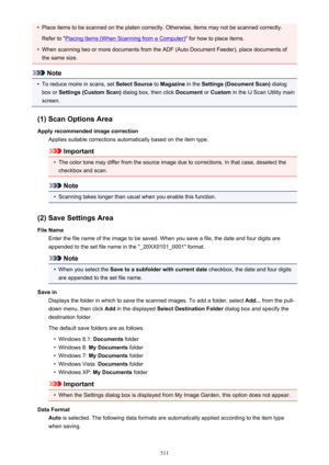 Page 511•Place items to be scanned on the platen correctly. Otherwise, items may not be scanned correctly.Refer to "
Placing Items (When Scanning from a Computer) " for how to place items.
•
When scanning two or more documents from the ADF (Auto Document Feeder), place documents of
the same size.
Note
•
To reduce moire in scans, set  Select Source to Magazine  in the Settings (Document Scan)  dialog
box or  Settings (Custom Scan)  dialog box, then click Document or Custom  in the IJ Scan Utility main...