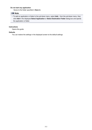 Page 513Do not start any applicationSaves to the folder specified in  Save in.
Note
•
To add an application or folder to the pull-down menu, select  Add... from the pull-down menu, then
click  Add in the displayed  Select Application  or Select Destination Folder  dialog box and specify
the application or folder.
Instructions Opens this guide.
Defaults You can restore the settings in the displayed screen to the default settings.
513 