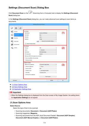 Page 514Settings (Document Scan) Dialog BoxClick  Document Scan  on the 
 (Scanning from a Computer) tab to display the  Settings (Document
Scan)  dialog box.
In the  Settings (Document Scan)  dialog box, you can make advanced scan settings to scan items as
documents.
(1) Scan Options Area
(2) Save Settings Area
(3) Application Settings Area
Important
•
When the Settings dialog box is displayed from the Scan screen of My Image Garden, the setting items
for  Application Settings  do not appear.
(1) Scan Options...