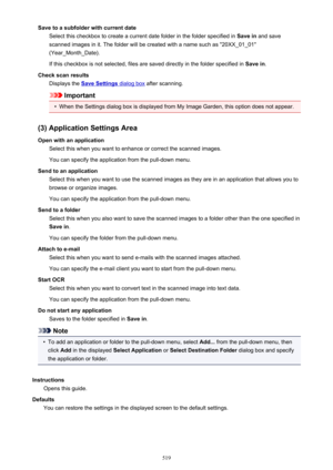 Page 519Save to a subfolder with current dateSelect this checkbox to create a current date folder in the folder specified in  Save in and save
scanned images in it. The folder will be created with a name such as "20XX_01_01"
(Year_Month_Date).
If this checkbox is not selected, files are saved directly in the folder specified in  Save in.
Check scan results Displays the 
Save Settings dialog box  after scanning.
Important
•
When the Settings dialog box is displayed from My Image Garden, this option does...
