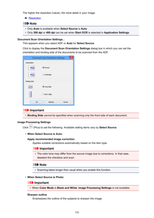 Page 526The higher the resolution (value), the more detail in your image.
Resolution
Note
•
Only Auto is available when  Select Source is Auto .
•
Only  300 dpi  or 400 dpi  can be set when  Start OCR is selected in  Application Settings .
Document Scan Orientation Settings... This appears when you select ADF or  Auto for Select Source .
Click to display the  Document Scan Orientation Settings  dialog box in which you can set the
orientation and binding side of the documents to be scanned from the ADF....