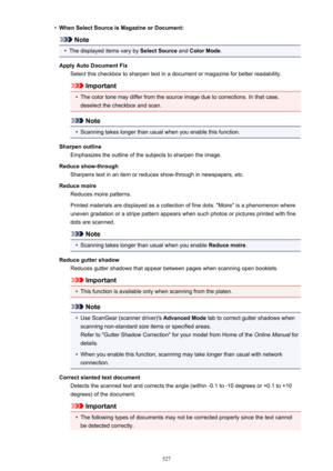 Page 527•When Select Source is Magazine or Document:
Note
•
The displayed items vary by Select Source and Color Mode .
Apply Auto Document Fix Select this checkbox to sharpen text in a document or magazine for better readability.
Important
•
The color tone may differ from the source image due to corrections. In that case,deselect the checkbox and scan.
Note
•
Scanning takes longer than usual when you enable this function.
Sharpen outline Emphasizes the outline of the subjects to sharpen the image.
Reduce...