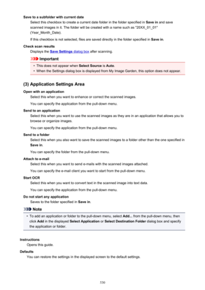 Page 530Save to a subfolder with current dateSelect this checkbox to create a current date folder in the folder specified in  Save in and save
scanned images in it. The folder will be created with a name such as "20XX_01_01"
(Year_Month_Date).
If this checkbox is not selected, files are saved directly in the folder specified in  Save in.
Check scan results Displays the 
Save Settings dialog box  after scanning.
Important
•
This does not appear when  Select Source is Auto .
•
When the Settings dialog box...