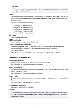 Page 544Note•
When you select the Save to a subfolder with current date  checkbox, the date and four digits
are appended to the set file name.
Save in Displays the folder in which to save the scanned images. To add a folder, select  Add... from the pull-
down menu, then click  Add in the displayed  Select Destination Folder  dialog box and specify the
destination folder.
The default save folders are as follows.
•
Windows 8.1:  Documents folder
•
Windows 8:  My Documents  folder
•
Windows 7: My Documents  folder...