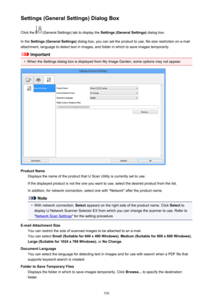 Page 550Settings (General Settings) Dialog BoxClick the 
 (General Settings) tab to display the  Settings (General Settings) dialog box.
In the  Settings (General Settings)  dialog box, you can set the product to use, file size restriction on e-mail
attachment, language to detect text in images, and folder in which to save images temporarily.
Important
•
When the Settings dialog box is displayed from My Image Garden, some options may not appear.
Product Name Displays the name of the product that IJ Scan Utility...