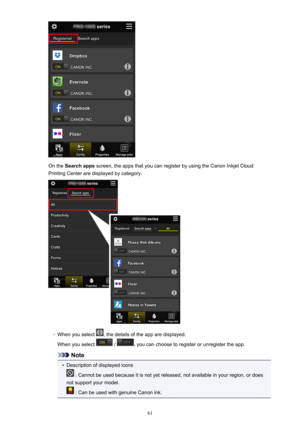 Page 61On the Search apps  screen, the apps that you can register by using the Canon Inkjet Cloud
Printing Center are displayed by category.
◦
When you select , the details of the app are displayed.
When you select 
 / , you can choose to register or unregister the app.
Note
•
Description of displayed icons
 : Cannot be used because it is not yet released, not available in your region, or does
not support your model.
 : Can be used with genuine Canon ink.
61 