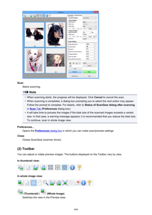 Page 604ScanStarts scanning.
Note
•
When scanning starts, the progress will be displayed. Click  Cancel to cancel the scan.
•
When scanning is completed, a dialog box prompting you to select the next action may appear.
Follow the prompt to complete. For details, refer to  Status of ScanGear dialog after scanning
in 
Scan Tab  (Preferences  dialog box).
•
It will take time to process the images if the total size of the scanned images exceeds a certain
size. In that case, a warning message appears; it is...