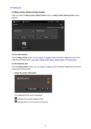 Page 63(8) Display area
(1) Mng. printer (Select printer) button When you select the  Mng. printer (Select printer ) button, the Mng. printer  (Select printer ) screen
appears.
For the Administrator
From the  Mng. printer  screen, you can 
check* or update*  printer information registered to the Canon
Inkjet Cloud Printing Center, 
copy apps , change printer names , delete printers, and add printers.
For the Standard user
From the  Select printer  screen, you can 
check* or update*  printer information...