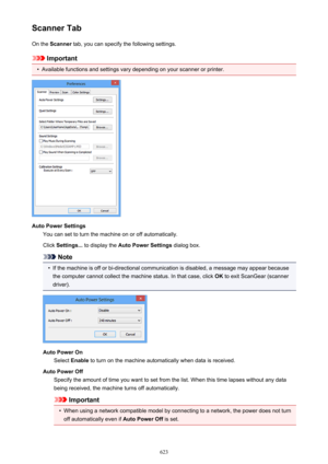 Page 623Scanner TabOn the  Scanner  tab, you can specify the following settings.
Important
•
Available functions and settings vary depending on your scanner or printer.
Auto Power Settings
You can set to turn the machine on or off automatically.
Click  Settings...  to display the  Auto Power Settings  dialog box.
Note
•
If the machine is off or bi-directional communication is disabled, a message may appear because
the computer cannot collect the machine status. In that case, click  OK to exit ScanGear (scanner...