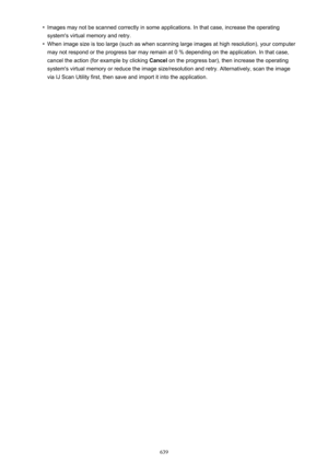 Page 639•Images may not be scanned correctly in some applications. In that case, increase the operatingsystem's virtual memory and retry.•
When image size is too large (such as when scanning large images at high resolution), your computer
may not respond or the progress bar may remain at 0 % depending on the application. In that case,
cancel the action (for example by clicking  Cancel on the progress bar), then increase the operating
system's virtual memory or reduce the image size/resolution and retry....