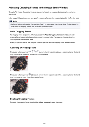 Page 641Adjusting Cropping Frames in the Image Stitch Window"Cropping" is the act of selecting the area you want to keep in an image and discarding the rest when
scanning it.
In the  Image Stitch  window, you can specify a cropping frame on the image displayed in the Preview area.
Note
•
Refer to "Adjusting Cropping Frames (ScanGear)" for your model from Home of the  Online Manual for
how to adjust cropping frames with ScanGear (scanner driver).
Initial Cropping Frame No cropping frame is...