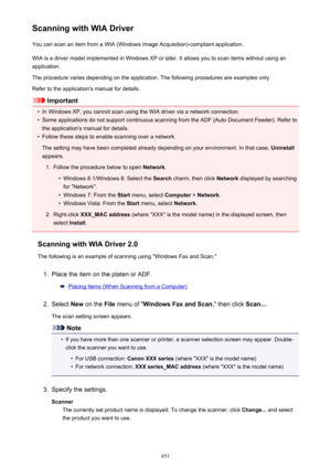 Page 651Scanning with WIA DriverYou can scan an item from a WIA (Windows Image Acquisition)-compliant application.
WIA is a driver model implemented in Windows XP or later. It allows you to scan items without using an
application.
The procedure varies depending on the application. The following procedures are examples only.
Refer to the application's manual for details.
Important
•
In Windows XP, you cannot scan using the WIA driver via a network connection.
•
Some applications do not support continuous...