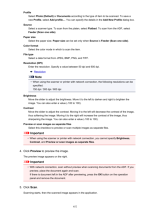 Page 652ProfileSelect  Photo (Default)  or Documents  according to the type of item to be scanned. To save a
new  Profile , select  Add profile... . You can specify the details in the  Add New Profile dialog box.
Source Select a scanner type. To scan from the platen, select  Flatbed. To scan from the ADF, select
Feeder (Scan one side) .
Paper size Select the paper size.  Paper size can be set only when  Source is Feeder (Scan one side) .
Color format Select the color mode in which to scan the item.
File type...