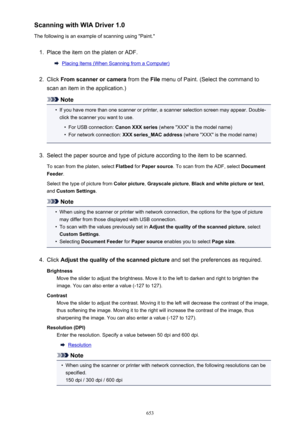 Page 653Scanning with WIA Driver 1.0
The following is an example of scanning using "Paint."1.
Place the item on the platen or ADF.
Placing Items (When Scanning from a Computer)
2.
Click  From scanner or camera  from the File menu of Paint. (Select the command to
scan an item in the application.)
Note
•
If you have more than one scanner or printer, a scanner selection screen may appear. Double-
click the scanner you want to use.
•
For USB connection:  Canon XXX series (where "XXX" is the model...