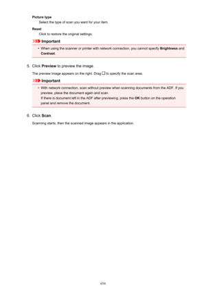 Page 654Picture typeSelect the type of scan you want for your item.
Reset Click to restore the original settings.
Important
•
When using the scanner or printer with network connection, you cannot specify  Brightness and
Contrast .
5.
Click Preview  to preview the image.
The preview image appears on the right. Drag 
 to specify the scan area.
Important
•
With network connection, scan without preview when scanning documents from the ADF. If you
preview, place the document again and scan.
If there is document left...