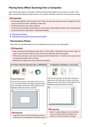 Page 657Placing Items (When Scanning from a Computer)Learn how to place items on the platen or ADF (Auto Document Feeder) of your scanner or printer. Placeitems correctly according to the type of item to be scanned. Otherwise, items may not be scanned correctly.
Important
•
Do not place objects on the document cover. When you open the document cover, the objects may fallinto your scanner or printer, resulting in malfunction.
•
Close the document cover when scanning.
•
Do not touch the operation panel buttons or...