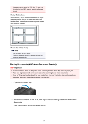 Page 658the platen may be saved as PDF files. To save in a
format other than PDF, scan by specifying the data
format.
Placing Multiple Items:
Allow 0.4 inch (1 cm) or more space between the edges
(diagonally striped area) of the platen and items, and
between items. Portions placed on the diagonally striped
area cannot be scanned.
 more than 0.4 inch (1 cm)
Note
•
You can place up to 12 items.
•
Positions of slanted items (10 degrees or less) are
corrected automatically.
Placing Documents (ADF (Auto Document...
