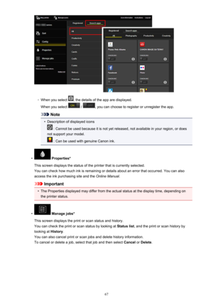 Page 67◦
When you select , the details of the app are displayed.
When you select 
 / , you can choose to register or unregister the app.
Note
•
Description of displayed icons
 : Cannot be used because it is not yet released, not available in your region, or does
not support your model.
 : Can be used with genuine Canon ink.
•
 Properties*
This screen displays the status of the printer that is currently selected. You can check how much ink is remaining or details about an error that occurred. You can also
access...