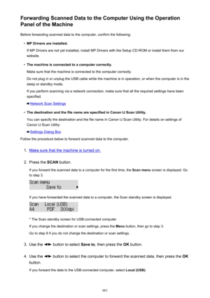 Page 661Forwarding Scanned Data to the Computer Using the Operation
Panel of the Machine
Before forwarding scanned data to the computer, confirm the following:•
MP Drivers are installed.
If MP Drivers are not yet installed, install MP Drivers with the Setup CD-ROM or install them from our
website.
•
The machine is connected to a computer correctly.
Make sure that the machine is connected to the computer correctly.
Do not plug in or unplug the USB cable while the machine is in operation, or when the computer is...