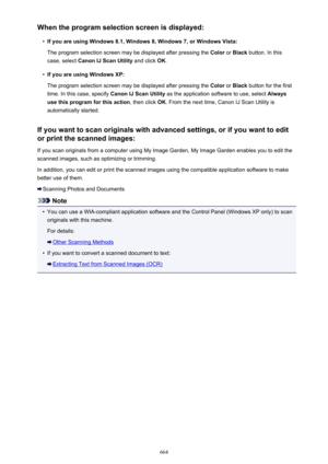 Page 664When the program selection screen is displayed:•
If you are using Windows 8.1, Windows 8, Windows 7, or Windows Vista:
The program selection screen may be displayed after pressing the  Color or Black  button. In this
case, select  Canon IJ Scan Utility  and click OK.
•
If you are using Windows XP:
The program selection screen may be displayed after pressing the  Color or Black  button for the first
time. In this case, specify  Canon IJ Scan Utility as the application software to use, select  Always
use...