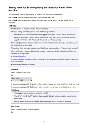 Page 665Setting Items for Scanning Using the Operation Panel of the
Machine
You can change the scan settings such as the scan size, resolution, or data format.Use the 
 button to select a setting item, then press the  OK button.
Use the 
 button to adjust each setting item, then press the  OK button. The next setting item is
displayed.
Note
•
The * (asterisk) on the LCD indicates the current setting.
•
The scan setting cannot be specified under the following conditions:
•
When  Auto scan  is selected for...
