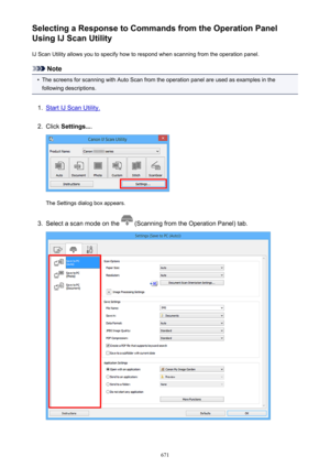 Page 671Selecting a Response to Commands from the Operation Panel
Using IJ Scan Utility
IJ Scan Utility allows you to specify how to respond when scanning from the operation panel.
Note
•
The screens for scanning with Auto Scan from the operation panel are used as examples in thefollowing descriptions.
1.
Start IJ Scan Utility.
2.
Click  Settings... .
The Settings dialog box appears.
3.
Select a scan mode on the  (Scanning from the Operation Panel) tab.
671 