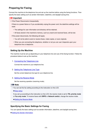 Page 676Preparing for FaxingConnect the machine to the telephone line and set up the machine before using the faxing functions. Thenspecify the basic setting such as sender information, date/time, and daylight saving time.
Important
•
If the Power Disconnects Unexpectedly:
If there is a power failure or if you accidentally unplug the power cord, the date/time settings will be
reset.
•
The settings for user information and directory will be retained.
•
All faxes stored in the machine's memory, such as unsent...