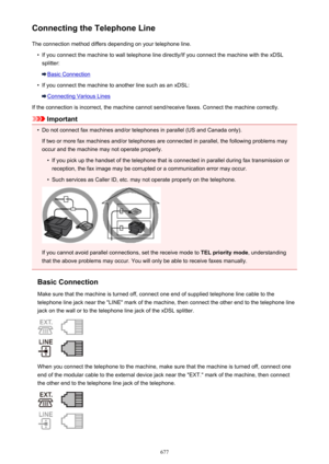 Page 677Connecting the Telephone LineThe connection method differs depending on your telephone line.•
If you connect the machine to wall telephone line directly/If you connect the machine with the xDSLsplitter:
Basic Connection
•
If you connect the machine to another line such as an xDSL:
Connecting Various Lines
If the connection is incorrect, the machine cannot send/receive faxes. Connect the machine correctly.
Important
•
Do not connect fax machines and/or telephones in parallel (US and Canada only). If two...