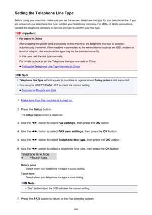 Page 680Setting the Telephone Line TypeBefore using your machine, make sure you set the correct telephone line type for your telephone line. If you
are unsure of your telephone line type, contact your telephone company. For xDSL or ISDN connections,
contact the telephone company or service provider to confirm your line type.
Important
•
For users in China
After plugging the power cord and turning on the machine, the telephone line type is selected automatically. However, if the machine is connected to the...