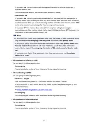 Page 684If you select ON, the machine automatically receives faxes after the external device rang a
specified length of time.
You can specify the length of time until automatic reception is started.◦
User-friendly RX
If you select  ON, the machine automatically switches from telephone calling to fax reception by
detecting the fax signal (CNG signal) when you lift the handset of the telephone or the answering
machine answers. When you have an answering machine connected to the machine, select  ON to
switch to fax...