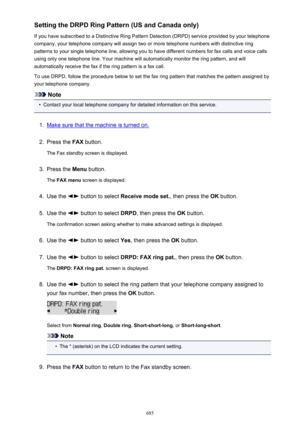 Page 685Setting the DRPD Ring Pattern (US and Canada only)
If you have subscribed to a Distinctive Ring Pattern Detection (DRPD) service provided by your telephone
company, your telephone company will assign two or more telephone numbers with distinctive ring
patterns to your single telephone line, allowing you to have different numbers for fax calls and voice calls
using only one telephone line. Your machine will automatically monitor the ring pattern, and will
automatically receive the fax if the ring pattern...