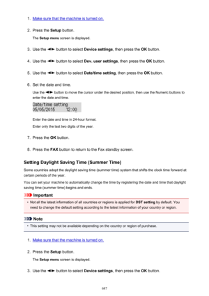 Page 6871.Make sure that the machine is turned on.2.
Press the Setup button.
The  Setup menu  screen is displayed.
3.
Use the  button to select  Device settings, then press the OK button.
4.
Use the  button to select  Dev. user settings , then press the OK button.
5.
Use the  button to select  Date/time setting , then press the OK button.
6.
Set the date and time.
Use the 
 button to move the cursor under the desired position, then use the Numeric buttons to
enter the date and time.
Enter the date and time in...