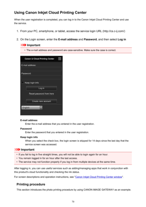 Page 70Using Canon Inkjet Cloud Printing CenterWhen the user registration is completed, you can log in to the Canon Inkjet Cloud Printing Center and use
the service.1.
From your PC, smartphone, or tablet, access the service login URL (http://cs.c-ij.com/)
2.
On the Login screen, enter the  E-mail address and Password , and then select  Log in
Important
•
The e-mail address and password are case-sensitive. Make sure the case is correct.
E-mail address
Enter the e-mail address that you entered in the user...