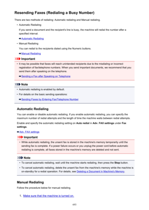 Page 693Resending Faxes (Redialing a Busy Number)There are two methods of redialing: Automatic redialing and Manual redialing.•
Automatic Redialing
If you send a document and the recipient's line is busy, the machine will redial the number after a
specified interval.
Automatic Redialing
•
Manual Redialing
You can redial to the recipients dialed using the Numeric buttons.
Manual Redialing
Important
•
It may be possible that faxes will reach unintended recipients due to the misdialing or incorrect registration...