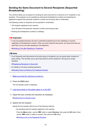 Page 702Sending the Same Document to Several Recipients (Sequential
Broadcasting)
This machine allows you to prepare for sending the same document to a maximum of 21 recipients in oneoperation. The recipients can be specified by entering the fax/telephone numbers and selecting the
registered recipients (the particular recipient's number and the group dial) in combination.
The following number of recipients can be specified in combination.•
The recipient registered to the machine:
Up to 20 (total of the...