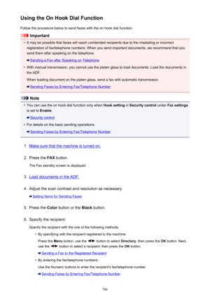Page 706Using the On Hook Dial FunctionFollow the procedure below to send faxes with the on hook dial function.
Important
•
It may be possible that faxes will reach unintended recipients due to the misdialing or incorrectregistration of fax/telephone numbers. When you send important documents, we recommend that you
send them after speaking on the telephone.
Sending a Fax after Speaking on Telephone
•
With manual transmission, you cannot use the platen glass to load documents. Load the documents in
the ADF.
When...