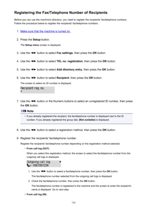 Page 710Registering the Fax/Telephone Number of RecipientsBefore you can use the machine's directory, you need to register the recipients' fax/telephone numbers.Follow the procedure below to register the recipients' fax/telephone numbers.1.
Make sure that the machine is turned on.
2.
Press the  Setup button.
The  Setup menu  screen is displayed.
3.
Use the  button to select  Fax settings, then press the  OK button.
4.
Use the  button to select  TEL no. registration , then press the OK button.
5.
Use...