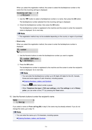 Page 711When you select this registration method, the screen to select the fax/telephone number or thename from the incoming call logs is displayed.1.
Use the  button to select a fax/telephone number or a name, then press the  OK button.
The fax/telephone number selected from the incoming call logs is displayed.
2.
Check the fax/telephone number, then press the  OK button.
The fax/telephone number is registered to the machine and the screen to enter the recipient's
name is displayed. Go to next step.
Note
•...