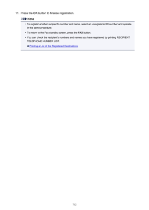 Page 71211.Press the OK button to finalize registration.
Note
•
To register another recipient's number and name, select an unregistered ID number and operate
in the same procedure.
•
To return to the Fax standby screen, press the  FAX button.
•
You can check the recipient's numbers and names you have registered by printing RECIPIENT
TELEPHONE NUMBER LIST.
Printing a List of the Registered Destinations
712 