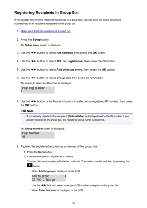 Page 713Registering Recipients in Group DialIf you register two or more registered recipients to a group dial, you can send the same document
successively to all recipients registered to the group dial.1.
Make sure that the machine is turned on.
2.
Press the  Setup button.
The  Setup menu  screen is displayed.
3.
Use the  button to select  Fax settings, then press the  OK button.
4.
Use the  button to select  TEL no. registration , then press the OK button.
5.
Use the  button to select  Add directory entry ,...