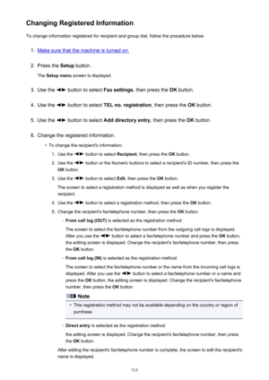 Page 715Changing Registered InformationTo change information registered for recipient and group dial, follow the procedure below.1.
Make sure that the machine is turned on.
2.
Press the  Setup button.
The  Setup menu  screen is displayed.
3.
Use the  button to select  Fax settings, then press the  OK button.
4.
Use the  button to select  TEL no. registration , then press the OK button.
5.
Use the  button to select  Add directory entry , then press the OK button.
6.
Change the registered information.
•
To change...