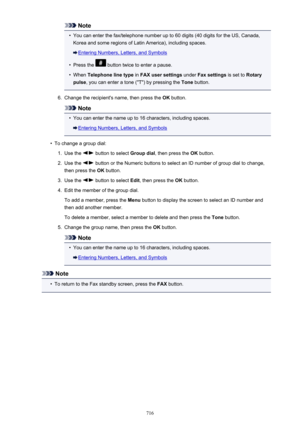 Page 716Note•
You can enter the fax/telephone number up to 60 digits (40 digits for the US, Canada,
Korea and some regions of Latin America), including spaces.
Entering Numbers, Letters, and Symbols
•
Press the  button twice to enter a pause.
•
When  Telephone line type  in FAX user settings  under Fax settings  is set to Rotary
pulse , you can enter a tone ("T") by pressing the  Tone button.
6.
Change the recipient's name, then press the  OK button.
Note
•
You can enter the name up to 16 characters,...