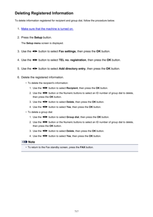 Page 717Deleting Registered InformationTo delete information registered for recipient and group dial, follow the procedure below.1.
Make sure that the machine is turned on.
2.
Press the  Setup button.
The  Setup menu  screen is displayed.
3.
Use the  button to select  Fax settings, then press the  OK button.
4.
Use the  button to select  TEL no. registration , then press the OK button.
5.
Use the  button to select  Add directory entry , then press the OK button.
6.
Delete the registered information.
•
To delete...