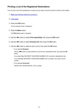 Page 718Printing a List of the Registered DestinationsYou can print a list of the fax/telephone numbers and can keep it near the machine to refer to when dialing.1.
Make sure that the machine is turned on.
2.
Load paper.
3.
Press the  FAX button.
The Fax standby screen is displayed.
4.
Press the  Menu button.
The  FAX menu  screen is displayed.
5.
Use the  button to select  Print reports/lists , then press the OK button.
6.
Use the  button to select  Directory list, then press the  OK button.
7.
Use the  button...