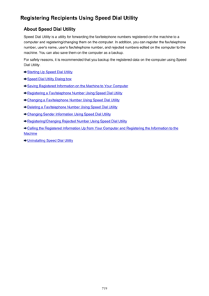 Page 719Registering Recipients Using Speed Dial UtilityAbout Speed Dial UtilitySpeed Dial Utility is a utility for forwarding the fax/telephone numbers registered on the machine to a
computer and registering/changing them on the computer. In addition, you can register the fax/telephone
number, user's name, user's fax/telephone number, and rejected numbers edited on the computer to the
machine. You can also save them on the computer as a backup.
For safety reasons, it is recommended that you backup the...
