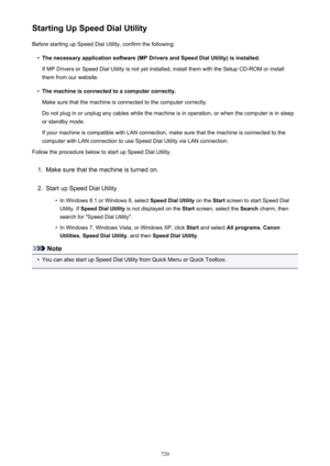 Page 720Starting Up Speed Dial UtilityBefore starting up Speed Dial Utility, confirm the following:•
The necessary application software (MP Drivers and Speed Dial Utility) is installed.
If MP Drivers or Speed Dial Utility is not yet installed, install them with the Setup CD-ROM or install them from our website.
•
The machine is connected to a computer correctly.
Make sure that the machine is connected to the computer correctly.
Do not plug in or unplug any cables while the machine is in operation, or when the...