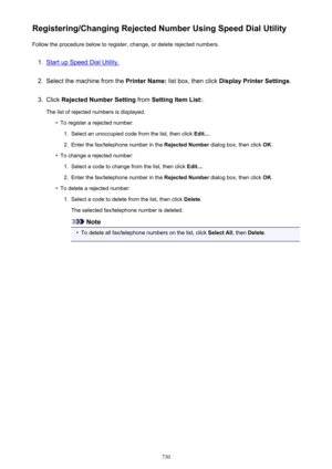 Page 730Registering/Changing Rejected Number Using Speed Dial UtilityFollow the procedure below to register, change, or delete rejected numbers.1.
Start up Speed Dial Utility.
2.
Select the machine from the  Printer Name: list box, then click  Display Printer Settings .
3.
Click Rejected Number Setting  from Setting Item List: .
The list of rejected numbers is displayed.
•
To register a rejected number:
1.
Select an unoccupied code from the list, then click  Edit....
2.
Enter the fax/telephone number in the...